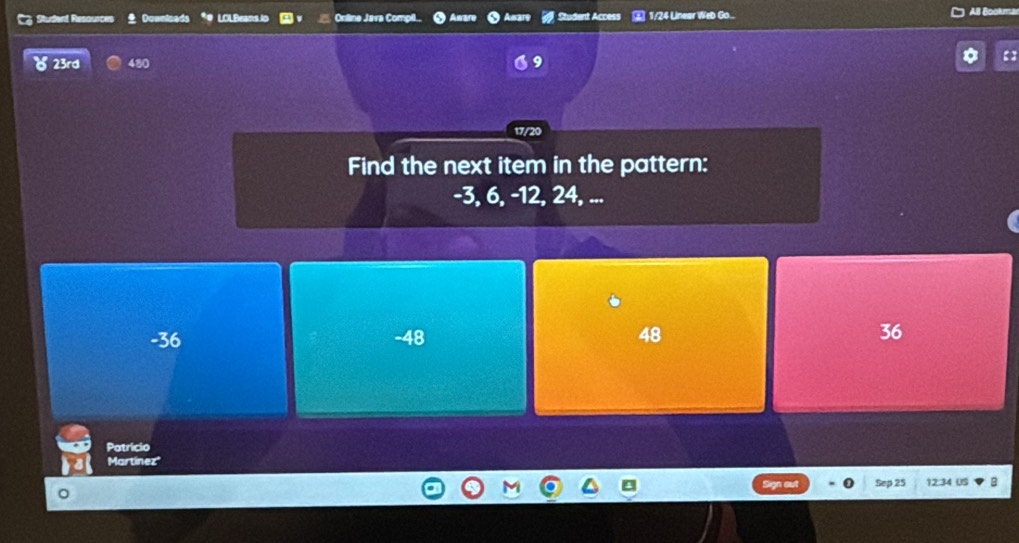 Cz Studard Resources . Doenicads LOLBeans io Online Java Compil Studant Access ③ 1/24 Linear Web Go... All Bookma
) 23rd 480
17/20
Find the next item in the pattern:
-3, 6, -12, 24, ...
-36 -48 48 36
Patricio
Martínez
Sep 25 12:34 US B