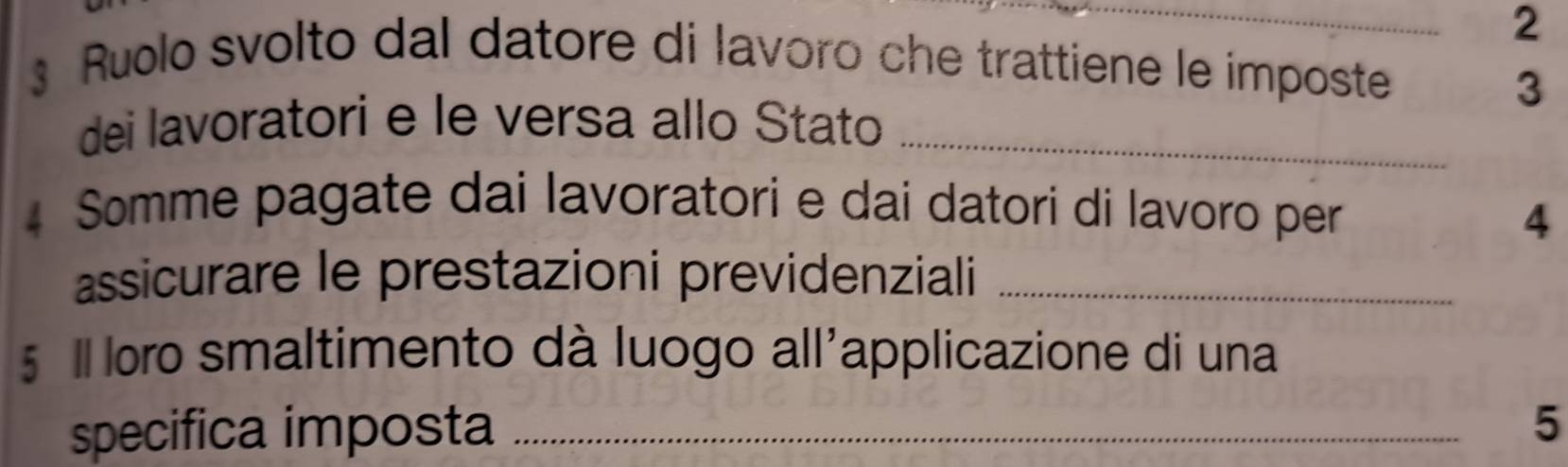 2 
3 Ruolo svolto dal datore di lavoro che trattiene le imposte 
3 
dei lavoratori e le versa allo Stato_ 
4 Somme pagate dai lavoratori e dai datori di lavoro per 
4 
assicurare le prestazioni previdenziali_ 
5 Il loro smaltimento dà luogo all'applicazione di una 
specifica imposta _5