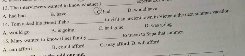 The interviewers wanted to know whether I _expériences
A. had had B. have C.had D. would have
14. Tom asked his friend if she _to visit an ancient town in Vietnam the next summer vacation.
A. would go B. is going C. had gone D. was going
15. Mary wanted to know if her family _to travel to Sapa that summer.
A. can afford B. could afford C. may afford D. will afford