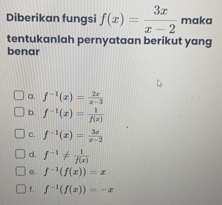 Diberikan fungsi f(x)= 3x/x-2  maka
tentukanlah pernyataan berikut yang
benar
a. f^(-1)(x)= 2x/x-3 
b. f^(-1)(x)= 1/f(x) 
C. f^(-1)(x)= 3x/x-2 
d. f^(-1)!=  1/f(x) 
e. f^(-1)(f(x))=x
f. f^(-1)(f(x))=-x