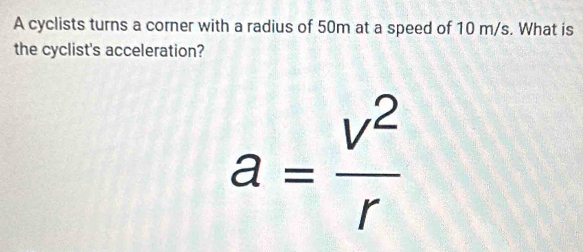 A cyclists turns a corner with a radius of 50m at a speed of 10 m/s. What is 
the cyclist's acceleration?
a= v^2/r 