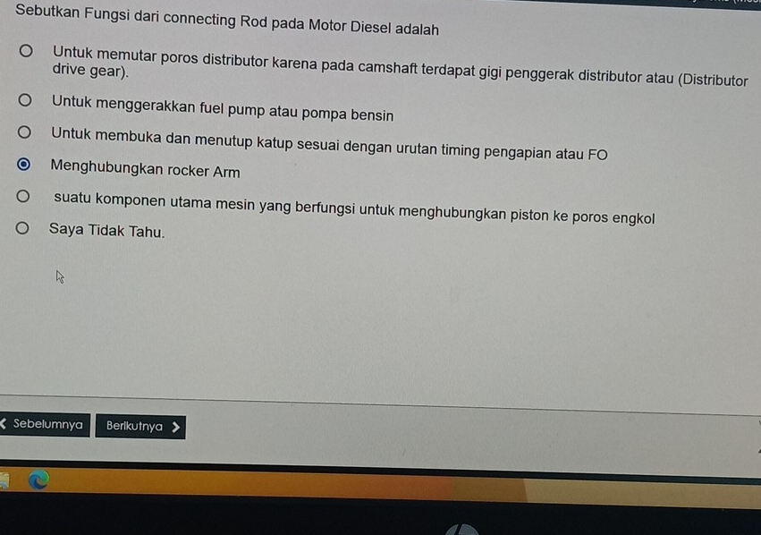 Sebutkan Fungsi dari connecting Rod pada Motor Diesel adalah
Untuk memutar poros distributor karena pada camshaft terdapat gigi penggerak distributor atau (Distributor
drive gear).
Untuk menggerakkan fuel pump atau pompa bensin
Untuk membuka dan menutup katup sesuai dengan urutan timing pengapian atau FO
Menghubungkan rocker Arm
suatu komponen utama mesin yang berfungsi untuk menghubungkan piston ke poros engkol
Saya Tidak Tahu.
Sebelumnya Berlikutnya 》