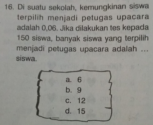 Di suatu sekolah, kemungkinan siswa
terpilih menjadi petugas upacara
adalah 0,06. Jika dilakukan tes kepada
150 siswa, banyak siswa yang terpilih
menjadi petugas upacara adalah ...
siswa.
a. 6
b. 9
c. 12
d. 15