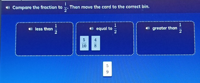 Compare the fraction to  1/2 . Then move the card to the correct bin.
◀》 less than  1/2  equal to  1/2  greater than  1/2 
 5/10   4/8 
 5/9 