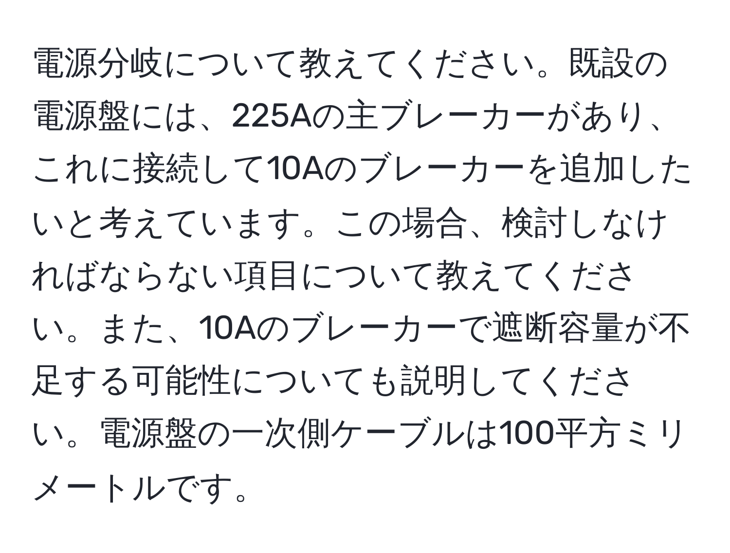 電源分岐について教えてください。既設の電源盤には、225Aの主ブレーカーがあり、これに接続して10Aのブレーカーを追加したいと考えています。この場合、検討しなければならない項目について教えてください。また、10Aのブレーカーで遮断容量が不足する可能性についても説明してください。電源盤の一次側ケーブルは100平方ミリメートルです。