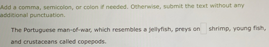 Add a comma, semicolon, or colon if needed. Otherwise, submit the text without any 
additional punctuation. 
The Portuguese man-of-war, which resembles a jellyfish, preys on □ shrimp, young fish, 
and crustaceans called copepods.