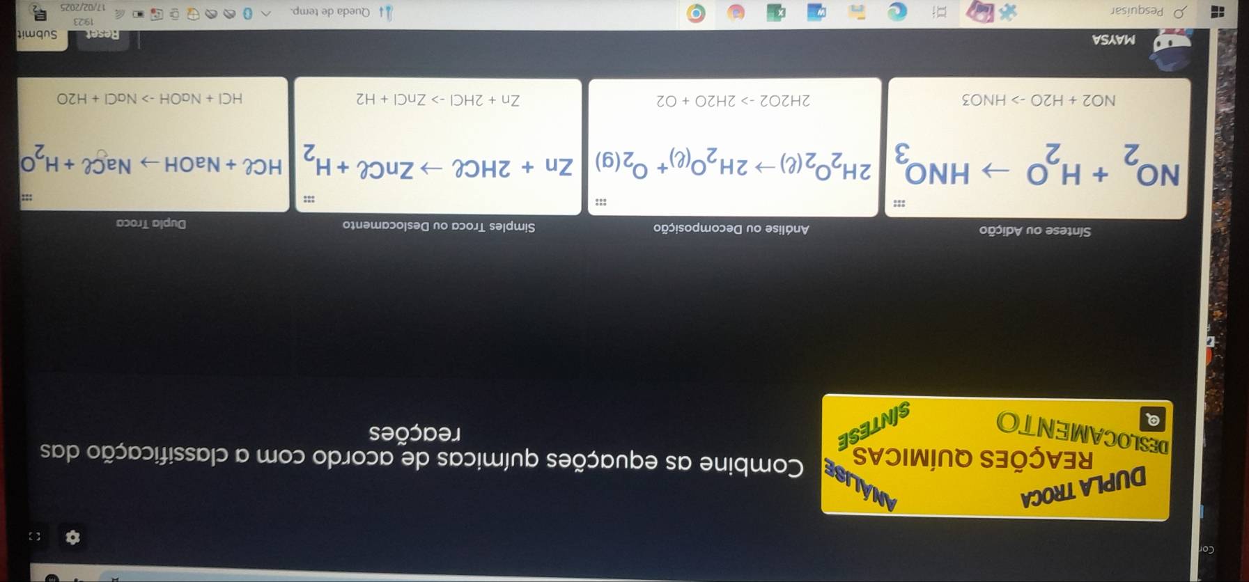 Cor 
【 
DUPLA TROCA ANALISE Combine as equações químicas de acordo com a classificação das 
REAÇÕES QUÍMICAS 
DESLOCAMENTO 
Q 
SINTESE 
reações 
Síntese ou Adição Análise ou Decomposição Simples Troca ou Deslocamento Dupla Troca 
::: :::
NO_2+H_2O to HNO_3 2H_2O_2(ell )to 2H_2O_(ell )+O_2(g) | Zn+2HCell to ZnCell +H_2|HCell +NaOHto NaCell +H_2O
|
NO2+H2Oto HNO3
2H2O2to 2H2O+O2
Zn+2HClto ZnCl+H2
HCl+NaOHto NaCl+H2O
MAYSA Reset Submit 
192 
Pesquisar Queda de temp. 
17/02/