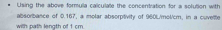 Using the above formula calculate the concentration for a solution with 
absorbance of 0.167, a molar absorptivity of 960L/mol/cm, in a cuvette 
with path length of 1 cm.