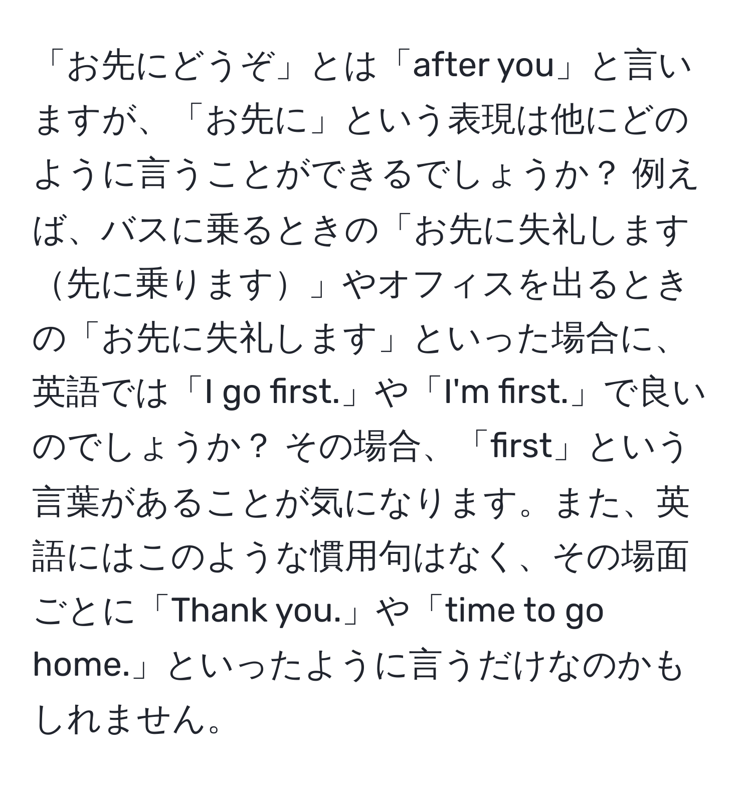 「お先にどうぞ」とは「after you」と言いますが、「お先に」という表現は他にどのように言うことができるでしょうか？ 例えば、バスに乗るときの「お先に失礼します先に乗ります」やオフィスを出るときの「お先に失礼します」といった場合に、英語では「I go first.」や「I'm first.」で良いのでしょうか？ その場合、「first」という言葉があることが気になります。また、英語にはこのような慣用句はなく、その場面ごとに「Thank you.」や「time to go home.」といったように言うだけなのかもしれません。