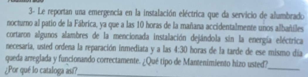 3- Le reportan una emergencia en la instalación eléctrica que da servicio de alumbrado 
nocturno al patio de la Fábrica, ya que a las 10 horas de la mañana accidentalmente unos albañíles 
cortaron algunos alambres de la mencionada instalación dejándola sin la energía eléctrica 
necesaria, usted ordena la reparación inmediata y a las 4:30 horas de la tarde de ese mismo día 
queda arreglada y funcionando correctamente. ¿Qué tipo de Mantenimiento hizo usted?_ 
¿Por qué lo cataloga así?_