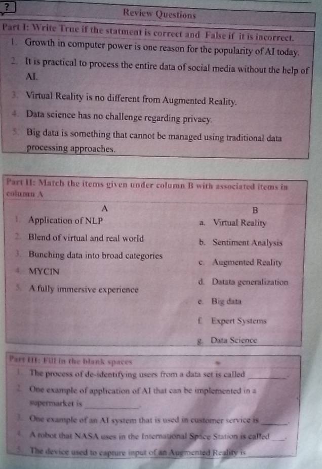 ? 
P 
P 
c 
Part III: Fill in the blank spaces 
The process of de-identifying users from a data set is called _. 
One example of application of AI that can be implemented in a 
supermarket is_ 
. 
One example of an AI system that is used in customer service is_ . 
A tobot that NASA uses in the International Space Station is called _. 
The device used to capture input of an Augmented Reality is_