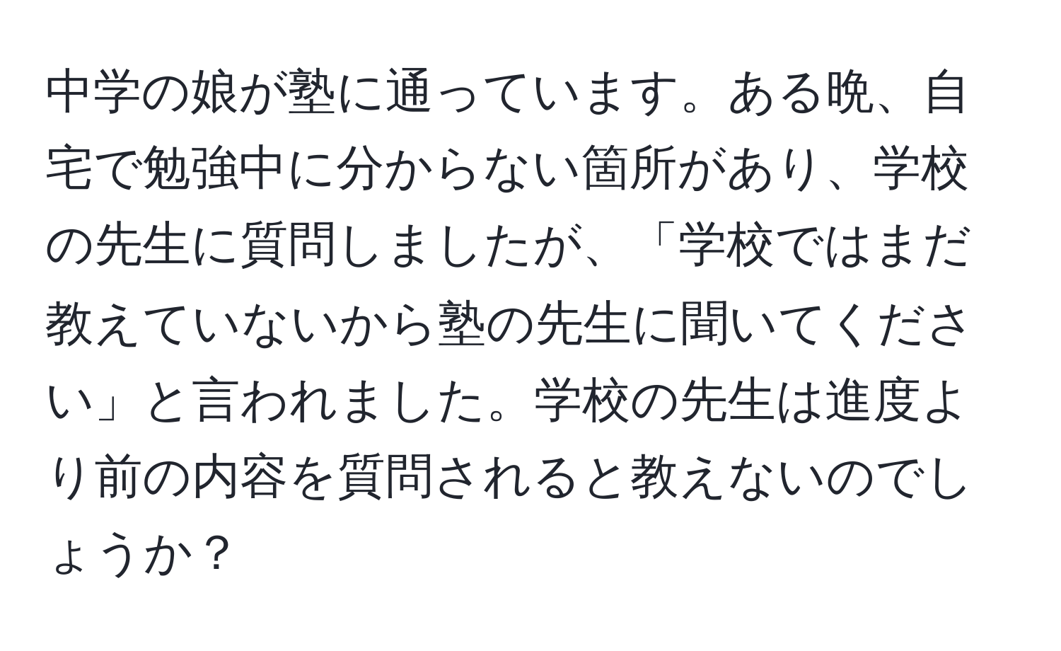 中学の娘が塾に通っています。ある晩、自宅で勉強中に分からない箇所があり、学校の先生に質問しましたが、「学校ではまだ教えていないから塾の先生に聞いてください」と言われました。学校の先生は進度より前の内容を質問されると教えないのでしょうか？