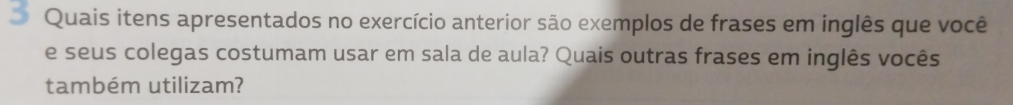 Quais itens apresentados no exercício anterior são exemplos de frases em inglês que você 
e seus colegas costumam usar em sala de aula? Quais outras frases em inglês vocês 
também utilizam?