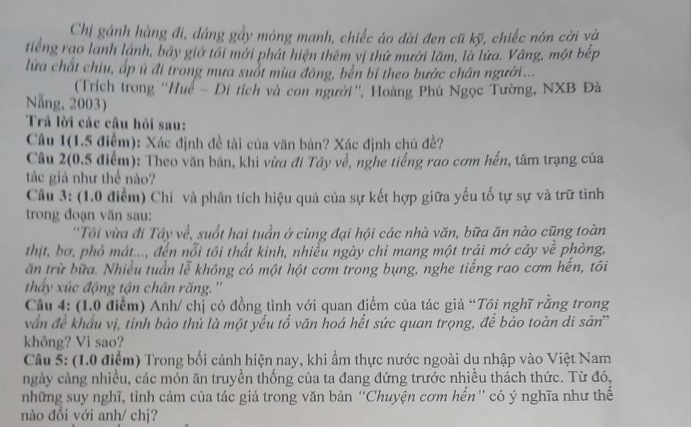 Chỉ gánh hàng đi, dáng gầy móng manh, chiếc áo dài đen cũ kỹ, chiếc nón cời và
tiếng rao lanh lành, báy giờ tôi mới phát hiện thêm vị thứ mười lãm, là lửa. Vâng, một bếp
lửa chất chiu, ấp ủ đi trong mưa suổt mùa đông, bền bi theo bước chân người...
(Trích trong ''Huế - Di tích và con người'', Hoàng Phủ Ngọc Tường, NXB Đà
Nẵng, 2003)
Trả lời các cầu hồi sau:
Câu 1(1.5 điểm): Xác định đề tài của văn bản? Xác định chủ đề?
Câu 2(0.5 điểm): Theo văn bản, khi vừa đi Tây về, nghe tiếng rao cơm hến, tâm trạng của
tác giả như thế nào?
Câu 3: (1.0 điểm) Chỉ và phân tích hiệu quả của sự kết hợp giữa yếu tố tự sự và trữ tình
trong đoạn văn sau:
''Tôi vừa đi Tây về, suốt hai tuần ở cùng đại hội các nhà văn, bữa ăn nào cũng toàn
thịt, bơ, phỏ mát..., đến nỗi tôi thất kinh, nhiều ngày chỉ mang một trái mớ cây về phòng,
ăn trừ bữa. Nhiều tuần lễ không có một hột cơm trong bụng, nghe tiếng rao cơm hến, tôi
thấy xúc động tận chân răng.''
Cầu 4: (1.0 điểm) Anh/ chị có đồng tình với quan điểm của tác giả “Tôi nghĩ răng trong
văn đề khẩu vị, tinh bảo thủ là một yếu tổ văn hoá hết sức quan trọng, để bảo toàn di sản
không? Vì sao?
Câu 5: (1.0 điểm) Trong bối cảnh hiện nay, khi ẩm thực nước ngoài du nhập vào Việt Nam
ngày càng nhiều, các món ăn truyền thống của ta đang đứng trước nhiều thách thức. Từ đó,
những suy nghĩ, tình cảm của tác giả trong văn bản “Chuyện cơm hến” có ý nghĩa như thế
nào đổi với anh/ chj?