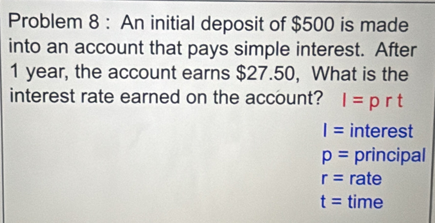 Problem 8 : An initial deposit of $500 is made 
into an account that pays simple interest. After
1 year, the account earns $27.50, What is the 
interest rate earned on the account? I=prt
I= interest
p= principal
r= rate
t= time