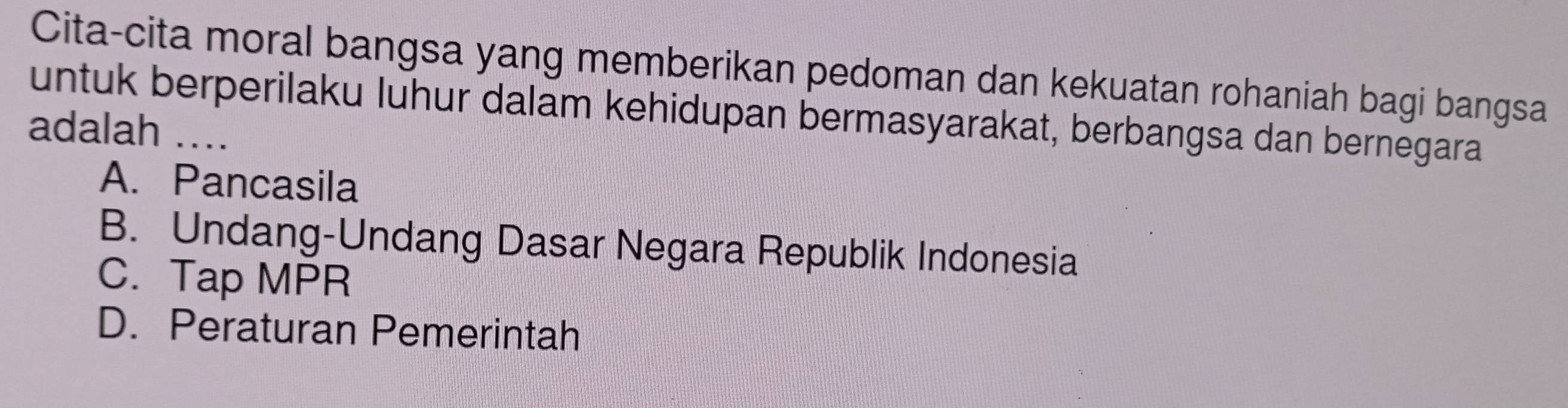 Cita-cita moral bangsa yang memberikan pedoman dan kekuatan rohaniah bagi bangsa
untuk berperilaku luhur dalam kehidupan bermasyarakat, berbangsa dan bernegara
adalah_
A. Pancasila
B. Undang-Undang Dasar Negara Republik Indonesia
C. Tap MPR
D. Peraturan Pemerintah