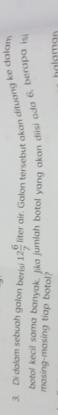Di dalam sebuah galon berisi 12 6/7 literai r. Galon tersebut akan dituang ke dalam 
botol kecil sama banyak, Jika jumlah botol yang akan diisi ada 6, berapa isi 
masing-masing tiap botol? 
alam an