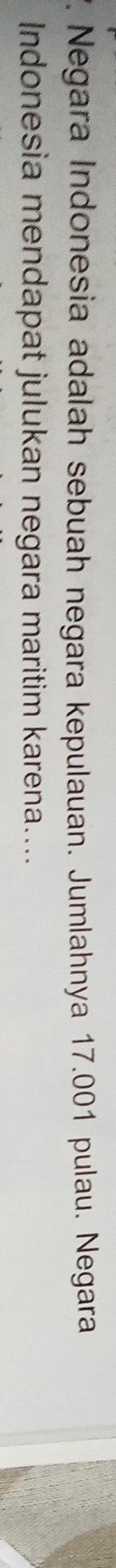 Negara Indonesia adalah sebuah negara kepulauan. Jumlahnya 17.001 pulau. Negara 
Indonesia mendapat julukan negara maritim karena....