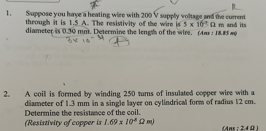 Suppose you have a heating wire with 200 V supply voltage and the current 
through it is 1.5 A. The resistivity of the wire is 5* 10^(-7)Omega m h and its 
diameter is 0.30 mm. Determine the length of the wire. (Ans : 18.85 m) 
2. A coil is formed by winding 250 turns of insulated copper wire with a 
diameter of 1.3 mm in a single layer on cylindrical form of radius 12 cm. 
Determine the resistance of the coil. 
Resistivity of copper is 1.69* 10^(-8)Omega m)
(Ans : 2.4 Ω )