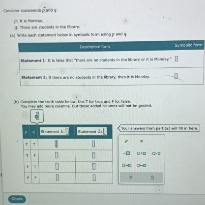 Consider statements overline p and q
p: It is Monday.
Q: There are students in the library.
(a) Write each statement below in symbolic form using p and q.
Descriptive form Symbolic form
Statement 1: It is false that "there are no students in the library or it is Monday."
Statement 2: If there are no students in the library, then it is Monday.
(b) Complete the truth table below. Use T for true and F for false.
You may add more collumns. But those added columns will not be graded.
Your answers from part (a) will fill in here.
p
□ vee □
□ □

× 5
Check