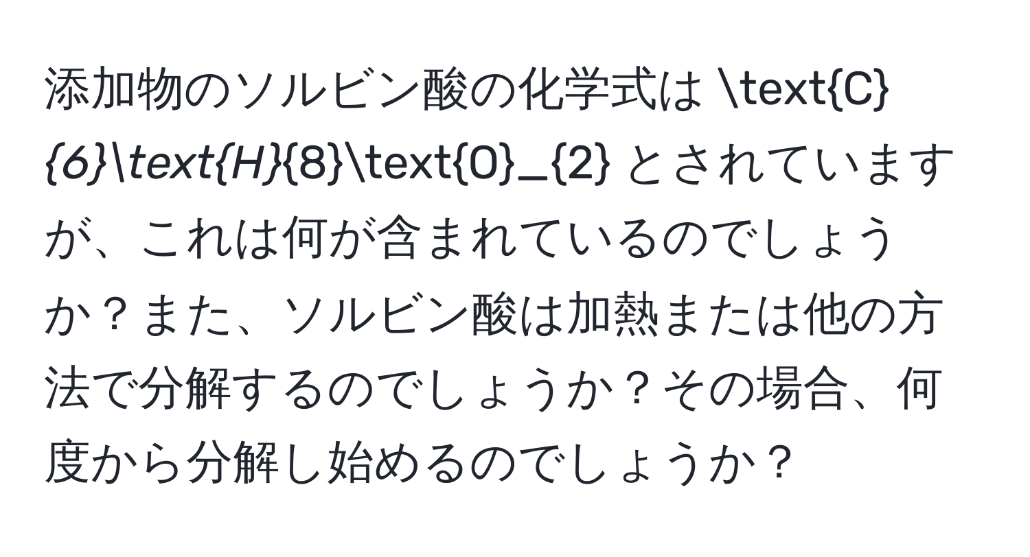 添加物のソルビン酸の化学式は C_6H_8O_2 とされていますが、これは何が含まれているのでしょうか？また、ソルビン酸は加熱または他の方法で分解するのでしょうか？その場合、何度から分解し始めるのでしょうか？