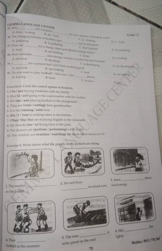 GéMMA LAngUAGé CENTèr
35. Why _the company _for new sources of drinking water!
A. does - looking Grade 7.2
B. do - look C. is looking D. is - looks
36. The changing lifestyle of modern man_ our environment
A. polluting
B. is polluting C. don't pollute
37. Now we_ for a cheap, clean and efficient energy soure. D. are polluting
A. look
38. Now scientists
_B. are looking C. looks D. is looking
A. develop B. develops
new energy sources to protect the environment C. is developing
39. [_ for a present but I can't find anything good. D. are developing
A. am look B. am looking C. look D. are looking
40. Do you want to play football? - Not now. I am_ dinner
A. having B. have
C. to have D.has
Exercise 8. Circle the correct option in brackets.
1. I (is / am) having breakfast with my family.
2. Hoa (is / are) going to the supermarket with her mother
3. We (am / are) playing football in the playground.
4. They are (visit / visiting) their grandmother.
5. It is not (raining / rain) now.
6. (He / I / You) is making cakes in the kitchen.
7. (They/ She/ He) are studying English in the classroom.
8. My friends (are / is) flying kites in the park.
9. The dancers are (perform / performing) a folk dance
10. The children are (watches / watching) the music talent shows on TV.
Exercise 9. Write down what the people in the pictures are doing.
Enylsh
2 b 
about
1. The teacher _2. Jim and Suzy 3. Anna_
to school now. wind energy.
on the board.
_
95 1 02° has baW
oDad v
the
a
5. The man _6. Mai
_
4. They_
solar panel on the roof lights.
football at the moment.
75 Hotline: 0933.770.390