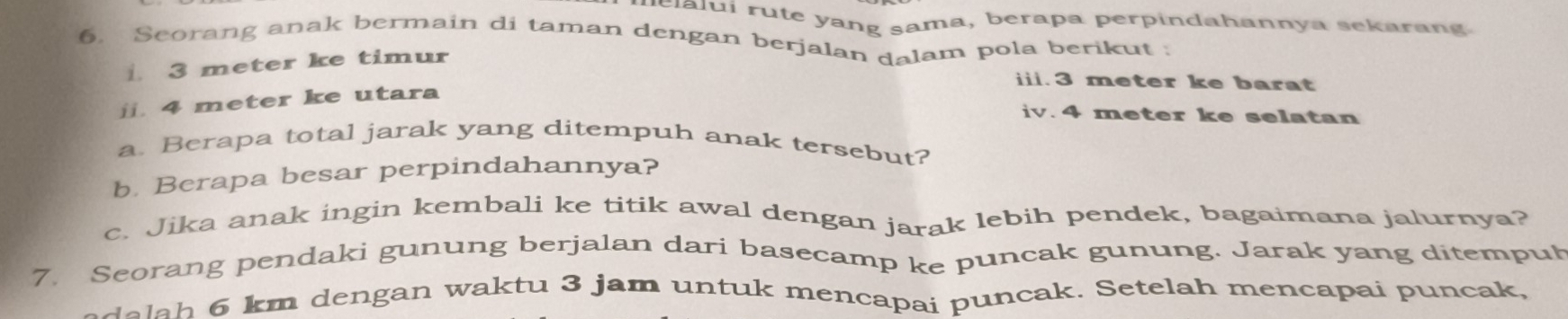 elalui rute yang sama, berapa perpindahannya sekarang. 
6. Seorang anak bermain di taman dengan berjalan dalam pola berikut ;
3 meter ke timur 
iii. 3 meter ke barat 
j. 4 meter ke utara 
iv. 4 meter ke selatan 
a. Berapa total jarak yang ditempuh anak tersebut? 
b. Berapa besar perpindahannya? 
c. Jika anak ingin kembali ke titik awal dengan jarak lebih pendek, bagaimana jalurnya? 
7. Seorang pendaki gunung berjalan dari basecamp ke puncak gunung. Jarak yang ditemput 
delah 6 km dengan waktu 3 jam untuk mencapai puncak. Setelah mencapai puncak,