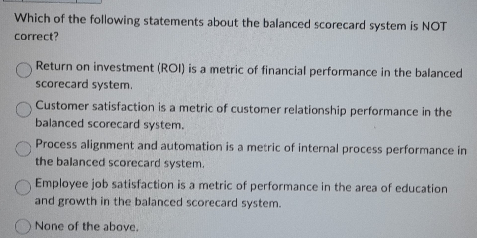 Which of the following statements about the balanced scorecard system is NOT
correct?
Return on investment (ROI) is a metric of financial performance in the balanced
scorecard system.
Customer satisfaction is a metric of customer relationship performance in the
balanced scorecard system.
Process alignment and automation is a metric of internal process performance in
the balanced scorecard system.
Employee job satisfaction is a metric of performance in the area of education
and growth in the balanced scorecard system.
None of the above.