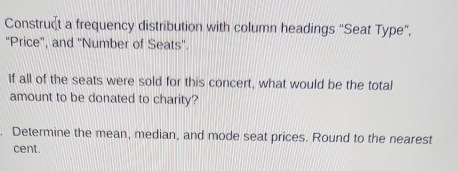 Construct a frequency distribution with column headings “Seat Type”, 
'Price", and 'Number of Seats'. 
If all of the seats were sold for this concert, what would be the total 
amount to be donated to charity? 
. Determine the mean, median, and mode seat prices. Round to the nearest 
cent.