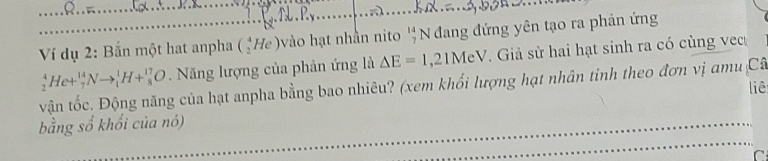 .R.. 

Ví dụ 2: Bắn một hat anpha (_2^(4He) vào hạt nhân nito beginarray)r 14 7endarray N đang đứng yên tạo ra phản ứng
_2^4He+_7^(14)Nto _1^1H+_8^(17)O Năng lượng của phản ứng là Delta E=1,21MeV Giả sử hai hạt sinh ra có cùng vec 
vận tốc. Động năng của hạt anpha bằng bao nhiêu? (xem khối lượng hạt nhân tinh theo đơn vị amu Câ liê 
bằng số khổi của nó) 
C