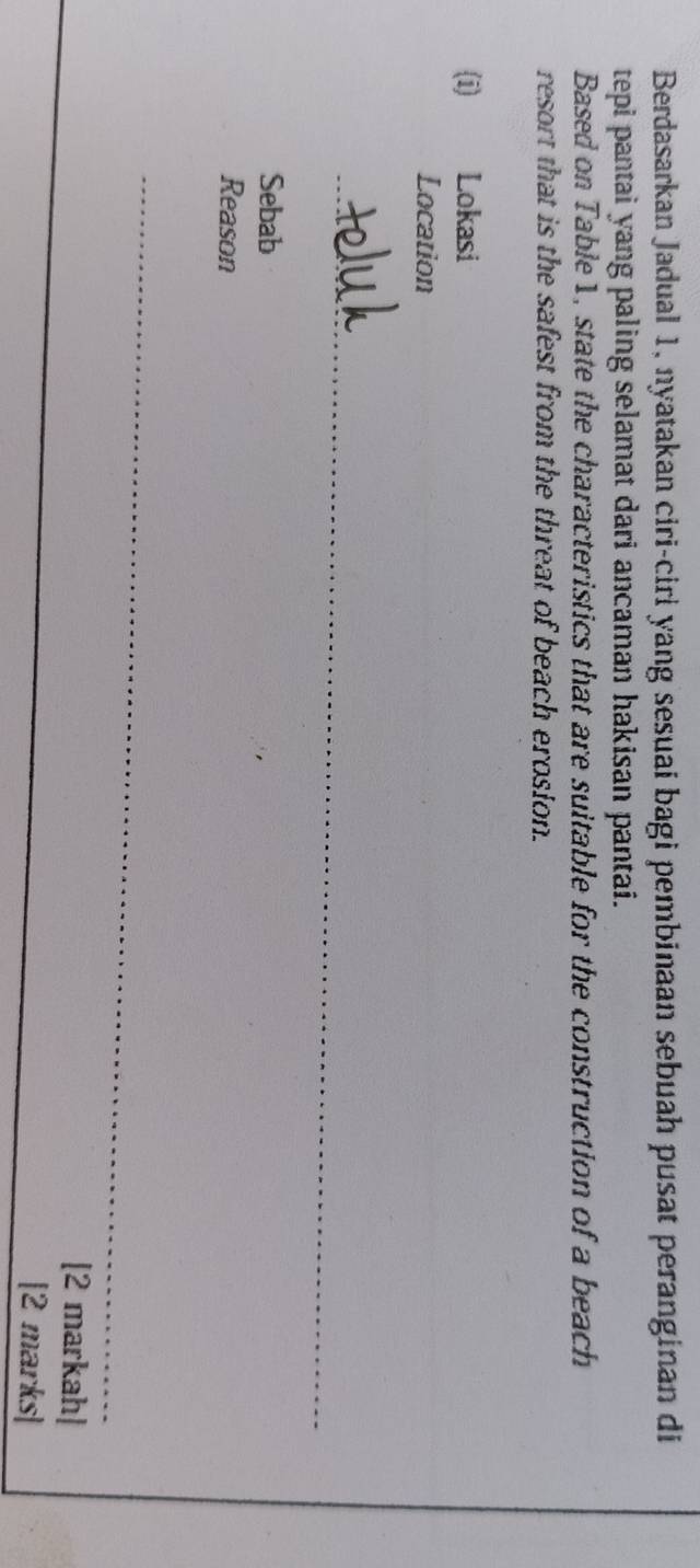 Berdasarkan Jadual 1, nyatakan ciri-ciri yang sesuai bagi pembinaan sebuah pusat peranginan di 
tepi pantai yang paling selamat dari ancaman hakisan pantai. 
Based on Table1, state the characteristics that are suitable for the construction of a beach 
resort that is the safest from the threat of beach erosion. 
(i) Lokasi 
Location 
_ 
Sebab 
Reason 
_ 
[2 markah| 
[2 marks]