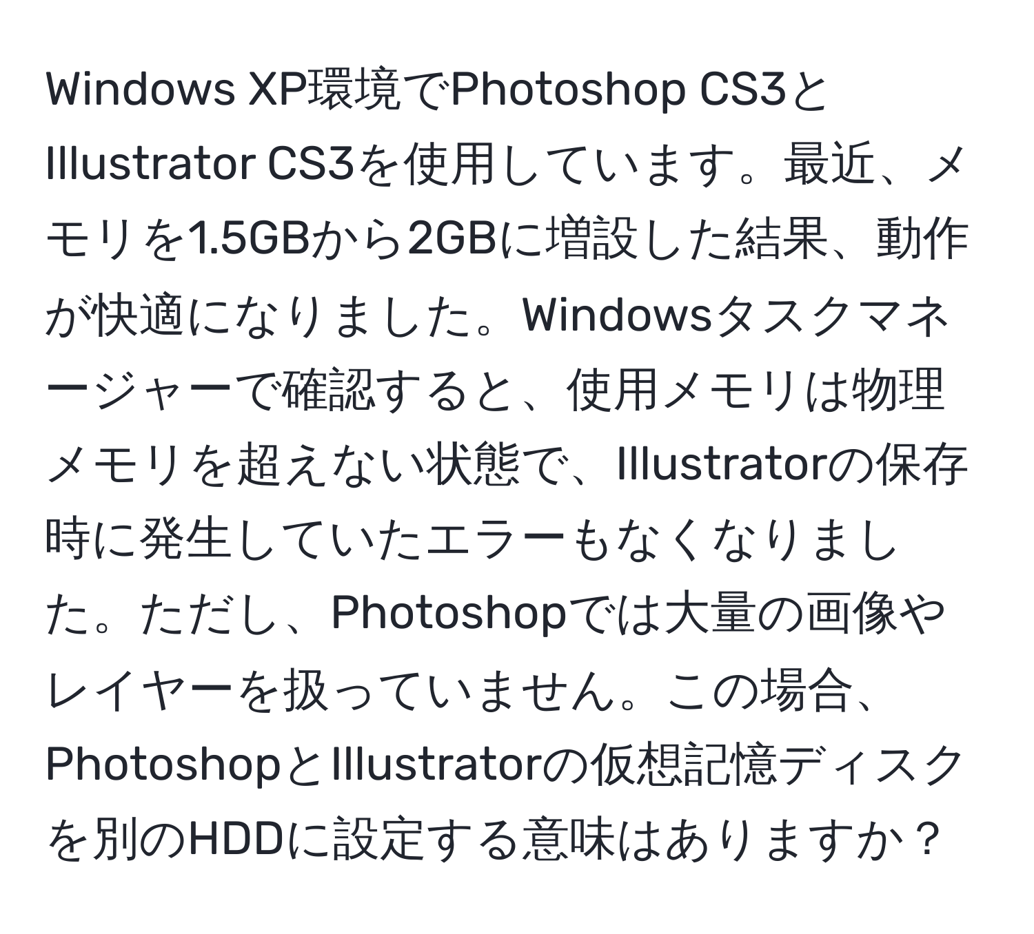 Windows XP環境でPhotoshop CS3とIllustrator CS3を使用しています。最近、メモリを1.5GBから2GBに増設した結果、動作が快適になりました。Windowsタスクマネージャーで確認すると、使用メモリは物理メモリを超えない状態で、Illustratorの保存時に発生していたエラーもなくなりました。ただし、Photoshopでは大量の画像やレイヤーを扱っていません。この場合、PhotoshopとIllustratorの仮想記憶ディスクを別のHDDに設定する意味はありますか？