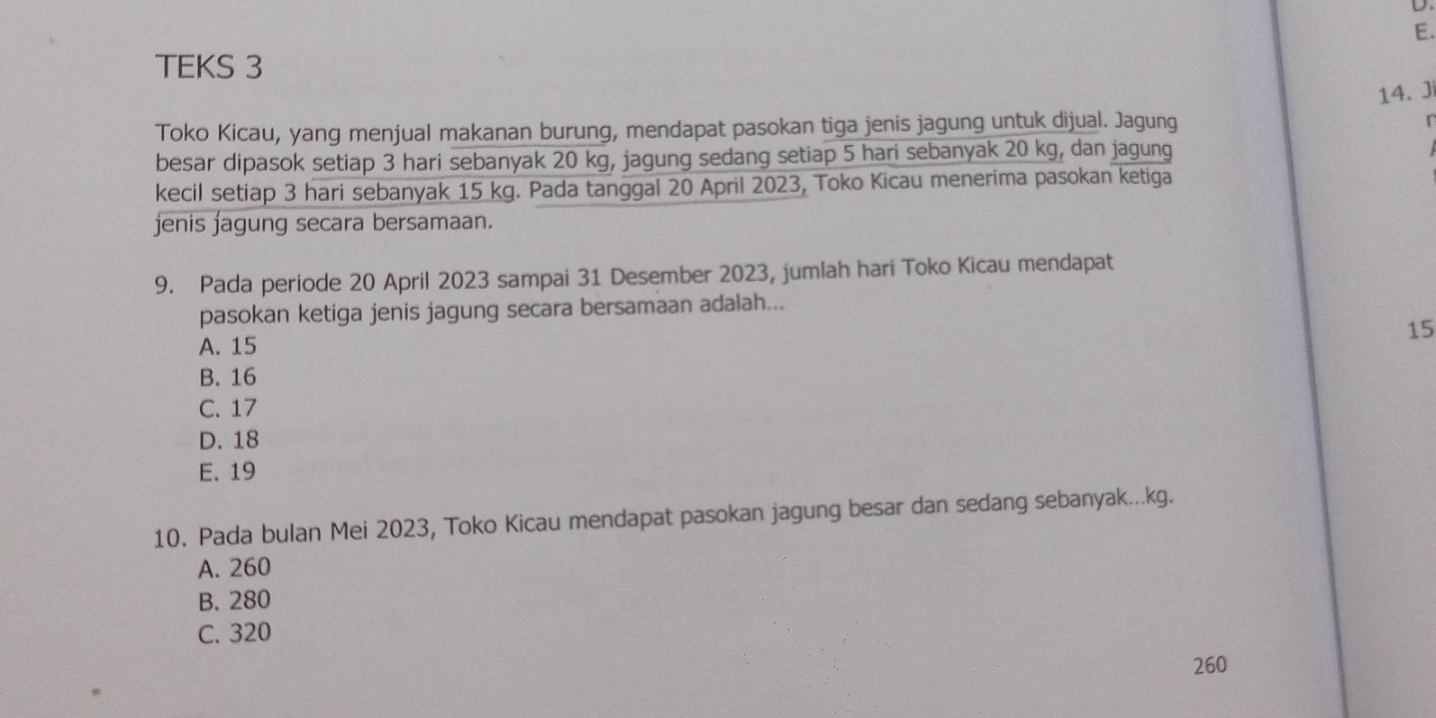 TEKS 3
14. J
Toko Kicau, yang menjual makanan burung, mendapat pasokan tiga jenis jagung untuk dijual. Jagung
r
besar dipasok setiap 3 hari sebanyak 20 kg, jagung sedang setiap 5 hari sebanyak 20 kg, dan jagung
kecil setiap 3 hari sebanyak 15 kg. Pada tanggal 20 April 2023, Toko Kicau menerima pasokan ketiga
jenis jagung secara bersamaan.
9. Pada periode 20 April 2023 sampai 31 Desember 2023, jumlah hari Toko Kicau mendapat
pasokan ketiga jenis jagung secara bersamaan adalah...
A. 15
15
B. 16
C. 17
D. 18
E. 19
10. Pada bulan Mei 2023, Toko Kicau mendapat pasokan jagung besar dan sedang sebanyak... kg.
A. 260
B. 280
C. 320
260