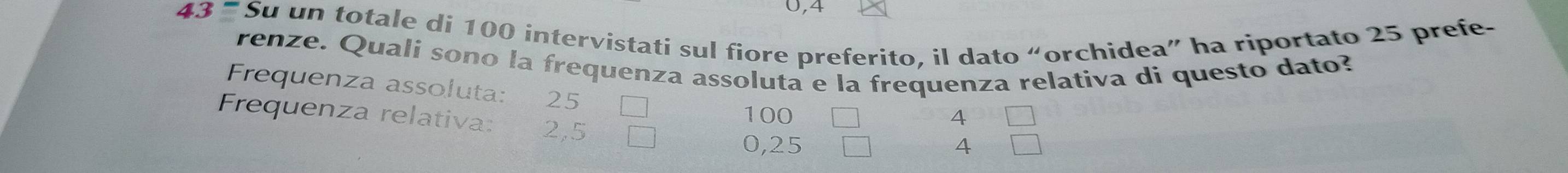 0,4
43= Su un totale di 100 intervistati sul fiore preferito, il dato “orchidea” ha riportato 25 prefe- 
renze. Quali sono la frequenza assoluta e la frequenza relativa di questo dato? 
Frequenza assoluta: 25
Frequenza relativa: 2,5
100 4
0,25 4