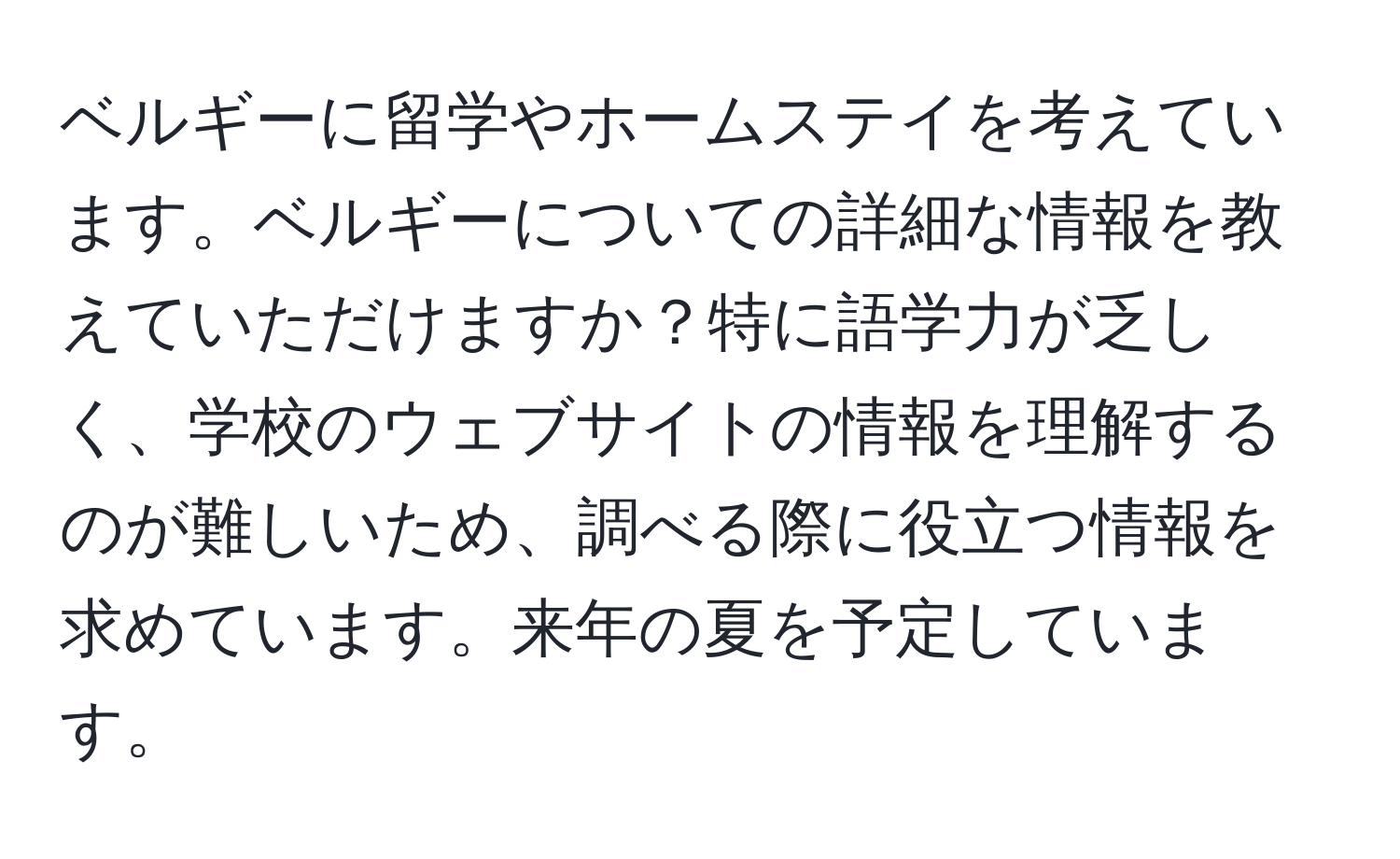 ベルギーに留学やホームステイを考えています。ベルギーについての詳細な情報を教えていただけますか？特に語学力が乏しく、学校のウェブサイトの情報を理解するのが難しいため、調べる際に役立つ情報を求めています。来年の夏を予定しています。