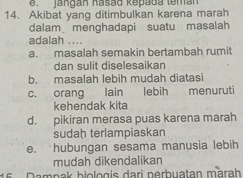 e. Jangán hasád kepada teman
14. Akibat yang ditimbulkan karena marah
dalam menghadapi suatu masalah
adalah ....
a. masalah semakin bertambah rumit
dan sulit diselesaikan
b. masalah lebih mudah diatasi
c. orang lain lebih menuruti
kehendak kita
d. pikiran merasa puas karena marah
sudah terlampiaskan
e.` hubungan sesama manusia lebih
mudah dikendalikan
15 Dampak biologis dari perbuatan märah