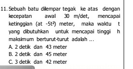 Sebuah batu dilempar teqak ke atas denqan
kecepatan awal 30 m/det, mencapai
ketinggian (at-5t^2) meter, maka waktu t
yang dibutuhkan untuk mencapai tinggi h
maksimum berturut-turut adalah .. .
A. 2 detik dan 43 meter
B. 2 detik dan 45 meter
C. 3 detik dan 42 meter