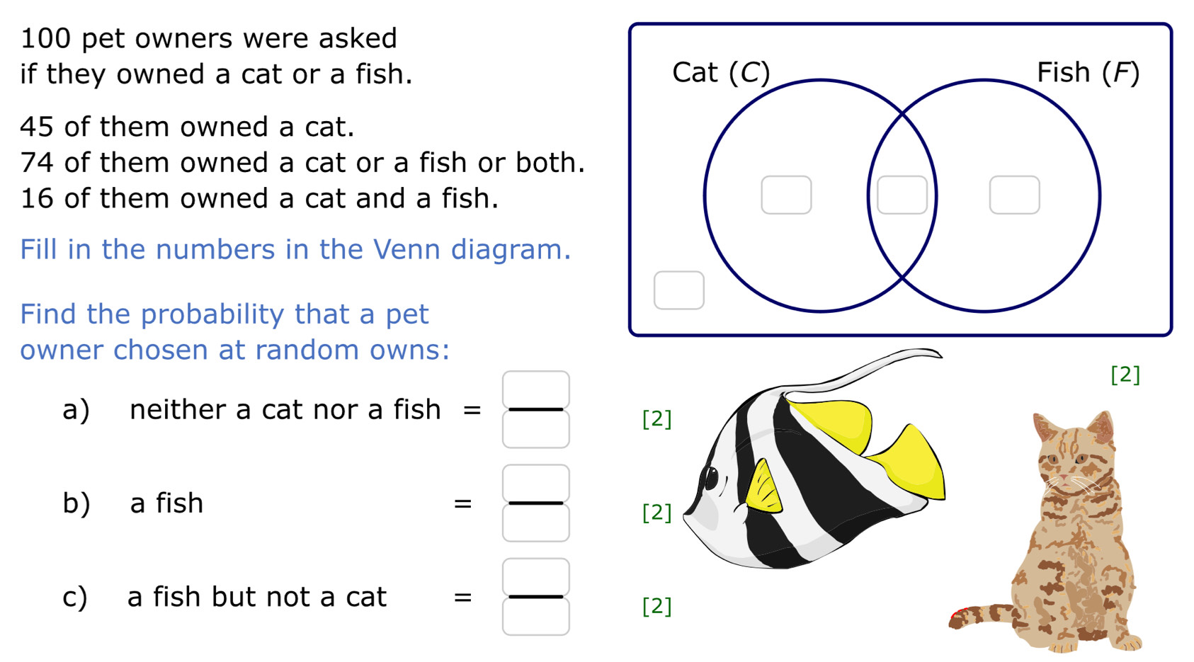 100 pet owners were asked 
if they owned a cat or a fish.
45 of them owned a cat.
74 of them owned a cat or a fish or both.
16 of them owned a cat and a fish. 
Fill in the numbers in the Venn diagram. 
Find the probability that a pet 
owner chosen at random owns: 
a) neither a cat nor a f fish= □ /□  
b) a fish = □ /□  
c) a fish but not a cat = □ /□  