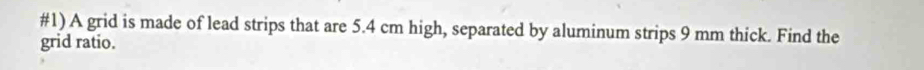 #1) A grid is made of lead strips that are 5.4 cm high, separated by aluminum strips 9 mm thick. Find the 
grid ratio.