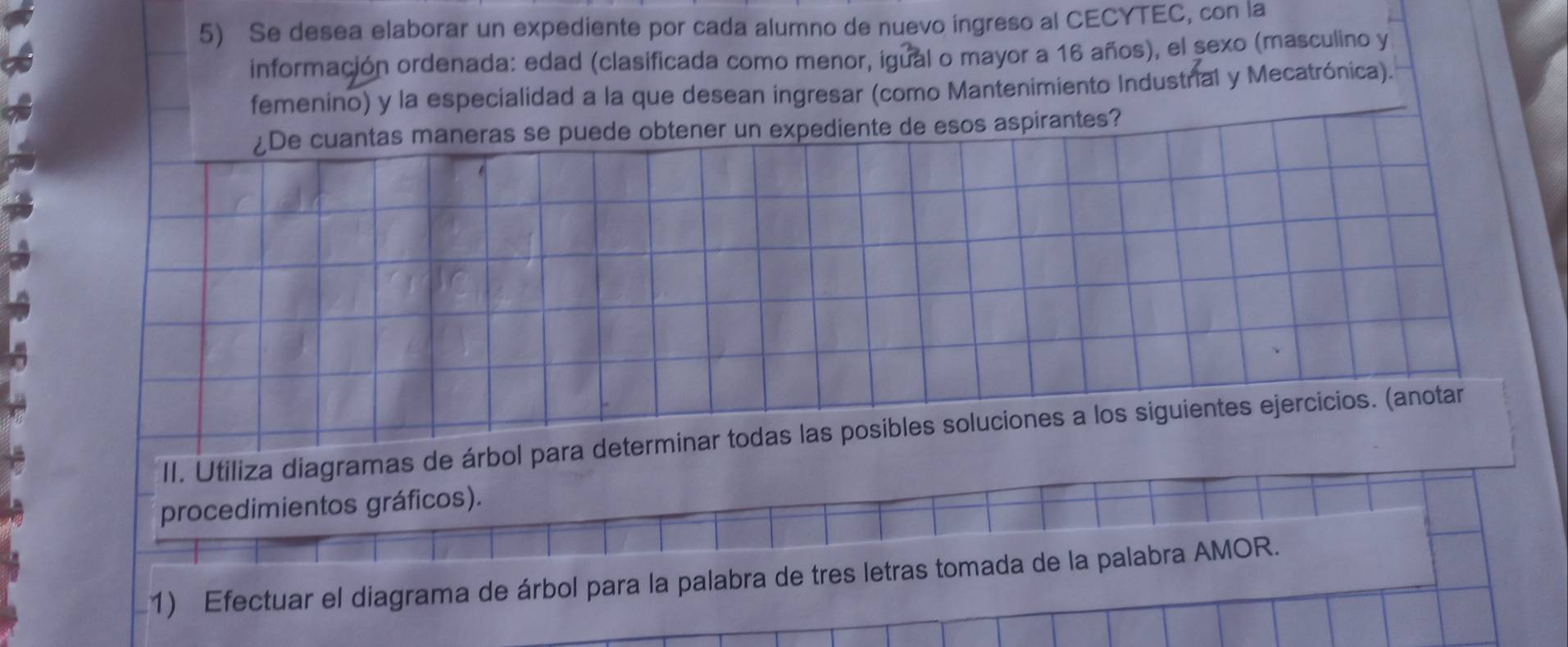 Se desea elaborar un expediente por cada alumno de nuevo ingreso al CECYTEC, con la 
información ordenada: edad (clasificada como menor, igual o mayor a 16 años), el sexo (masculino y 
femenino) y la especialidad a la que desean ingresar (como Mantenimiento Industrial y Mecatrónica). 
¿De cuantas maneras se puede obtener un expediente de esos aspirantes? 
II. Utiliza diagramas de árbol para determinar todas las posibles soluciones a los siguientes ejercicios. (anotar 
procedimientos gráficos). 
1) Efectuar el diagrama de árbol para la palabra de tres letras tomada de la palabra AMOR.