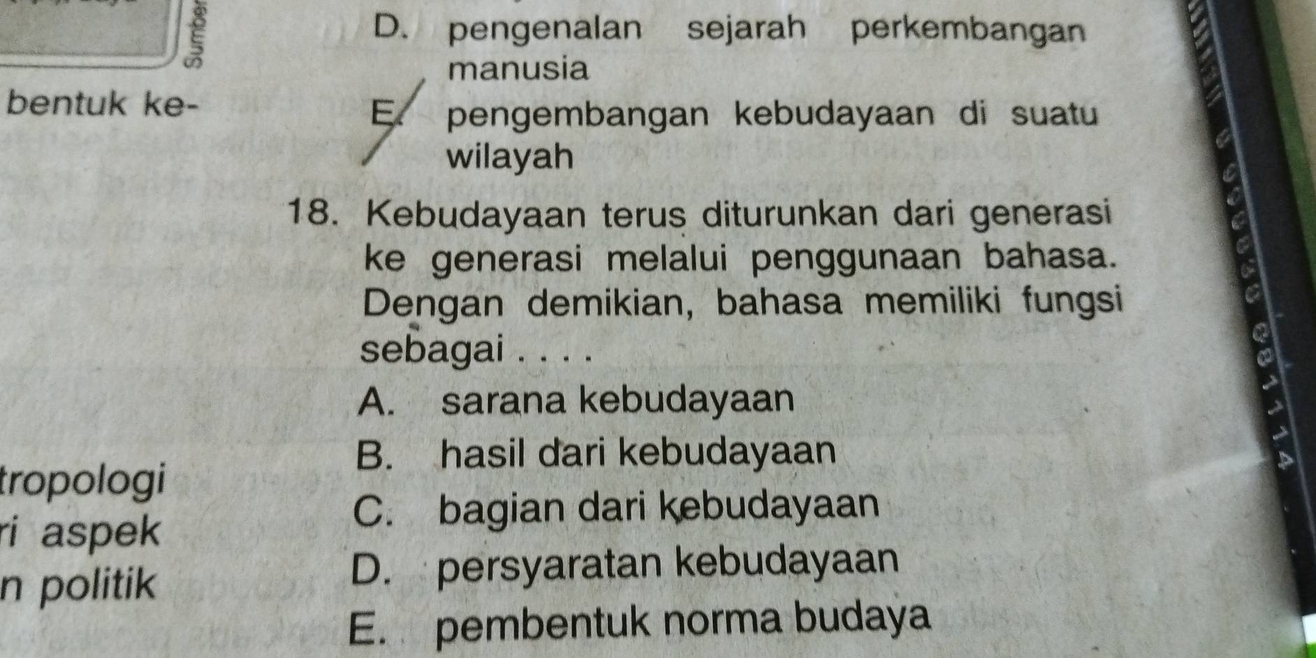 ξ
D. pengenalan sejarah perkembangan
manusia
bentuk ke-
E、 pengembangan kebudayaan di suatu
wilayah
18. Kebudayaan terus diturunkan dari generasi
ke generasi melalui penggunaan bahasa.
Dengan demikian, bahasa memiliki fungsi
sebagai . . . .
A. sarana kebudayaan
B. hasil dari kebudayaan
tropologi
ri aspek
C. bagian dari kebudayaan
n politik
D. persyaratan kebudayaan
E. pembentuk norma budaya