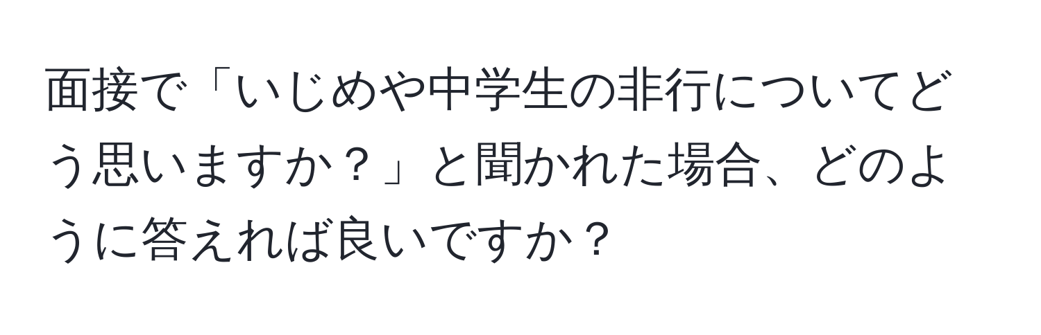 面接で「いじめや中学生の非行についてどう思いますか？」と聞かれた場合、どのように答えれば良いですか？