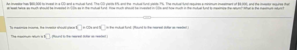 An investor has $60,000 to invest in a CD and a mutual fund. The CD yields 6% and the mutual fund yields 7%. The mutual fund requires a minimum investment of $9,000, and the investor requires that 
at least twice as much should be invested in CDs as in the mutual fund. How much should be invested in CDs and how much in the mutual fund to maximize the return? What is the maximum return? 
To maximize income, the investor should place $□ InCD_1 and $□ in the mutual fund. (Round to the nearest dollar as needed.) 
The maximum return is $□ (Round to the nearest dollar as needed.)