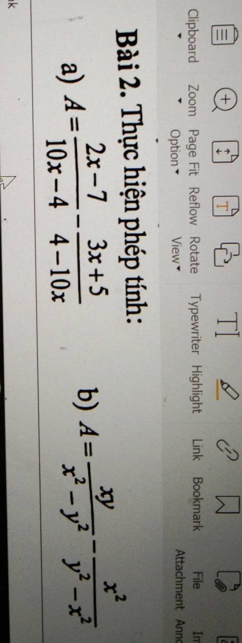 + : T 
T 
Clipboard Zoom Page Fit Reflow Rotate Typewriter Highlight Link Bookmark File Im 
Option View￥ Attachment Anno 
Bài 2. Thực hiện phép tính: 
a) A= (2x-7)/10x-4 - (3x+5)/4-10x 
b) A= xy/x^2-y^2 - x^2/y^2-x^2 
k