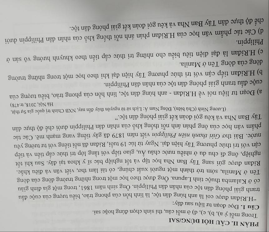 phÀN II. CÂU HỏI đÚNG/SAI
Trong mỗi ý a), b), c), d) ở mỗi câu, thí sinh chọn dúng hoặc sai.
Câu 1. Đọc đoạn tư liệu sau đây:
“H.Riđan được coi là anh hùng dân tộc, là linh hồn của phong trào, biểu tượng của cuộc đấu
tranh giải phóng dân tộc của nhân dân Philippin. Ông sinh năm 1861, trong một gia đình giàu
có ở Kalamba thuộc tỉnh Lapuna. Ông được theo học một trong những trường dòng của dòng
Tên ở Manila, sớm trở thành một người xuất chúng, có tài làm thơ, viết văn và điêu khắc.
Ridan được gửi sang Tây Ban Nha học tập và tốt nghiệp bác sĩ y khoa tại đây. Sau khi tốt
nghiệp, ông đi chu du ở nhiều nước châu Âu, giao tiếp với tầng lớp trí thức cấp tiến và tiếp
cận với tri thức phương Tây hiện đại. Ngay từ lúc 19 tuổi, Riđan đã nổi tiếng với tư tưởng yêu
nước. Bài thơ Gửi thanh niên Philippin viết năm 1879 đã gây tiếng vang mạnh mẽ. Các tác
phẩm văn học của ông phản ánh nỗi thống khổ của nhân dân Philippin dưới chế độ thực dân
Tây Ban Nha và kêu gọi đoàn kết giải phóng dân tộc.''
(Lương Ninh (Chủ biên), Đông Nam Á: Lịch sử từ nguyên thủy đến nay, NXB Chính trị quốc gia Sự thật,
Hà Nội, 2018, tr.478)
a) Đoạn tư liệu nói về H.Riđan - anh hùng dân tộc, linh hồn của phong trào, biểu tượng của
cuộc đấu tranh giải phóng dân tộc của nhân dân Philippin.
b) H.Riđan tiếp cận với tri thức phương Tây hiện đại khi theo học một trong những trường
dòng của dòng Tên ở Manila.
c) H.Riđan là đại diện tiêu biểu cho những trí thức cấp tiến theo khuynh hướng vô sản ở
Philippin.
d) Các tác phẩm văn học của H.Riđan phản ánh nỗi thống khổ của nhân dân Philippin dưới
chế độ thực dân Tây Ban Nha và kêu gọi đoàn kết giải phóng dân tộc.