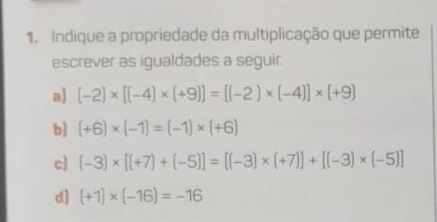 Indique a propriedade da multiplicação que permite
escrever as igualdades a seguir.
a) (-2)* [(-4)* (+9)]=[(-2)* (-4)]* (+9)
b) (+6)* (-1)=(-1)* (+6)
c) (-3)* [(+7)+(-5)]=[(-3)* (+7)]+[(-3)* (-5)]
d) (+1)* (-16)=-16