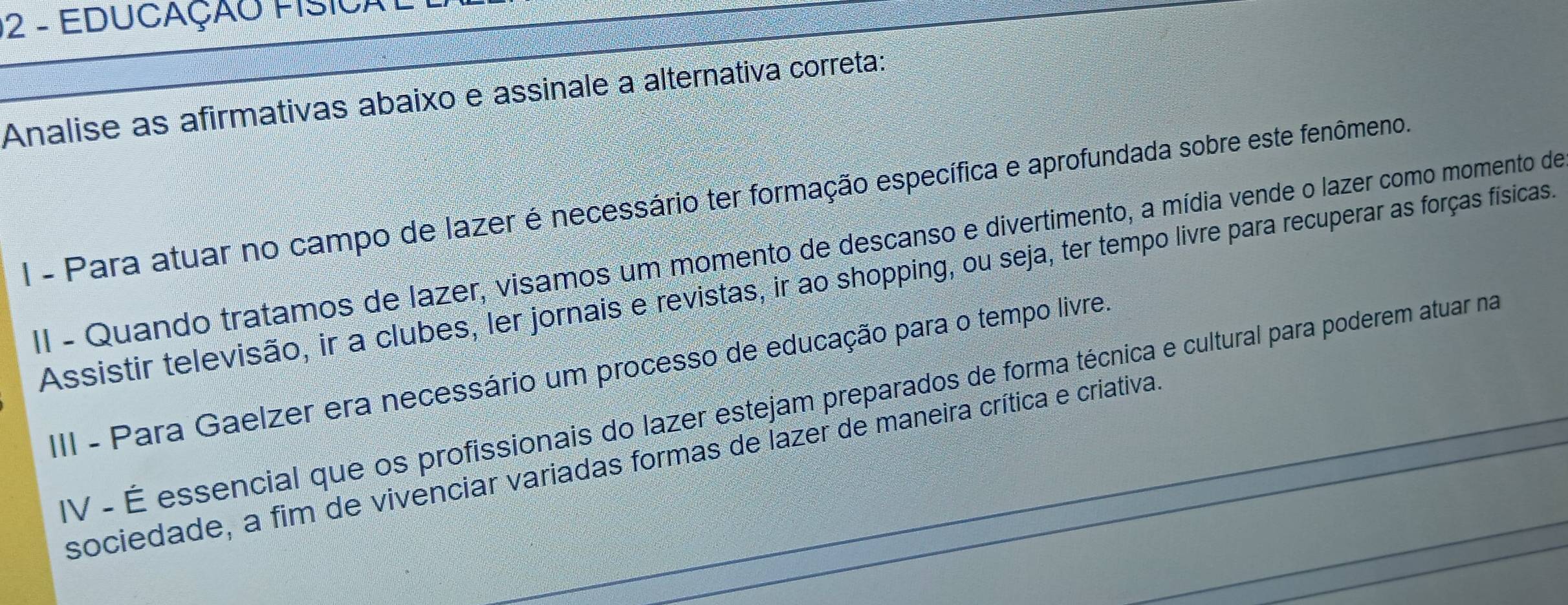 EDUCAÇÃO FISICAL
Analise as afirmativas abaixo e assinale a alternativa correta:
I - Para atuar no campo de lazer é necessário ter formação específica e aprofundada sobre este fenômeno.
II - Quando tratamos de lazer, visamos um momento de descanso e divertimento, a mídia vende o lazer como momento de
Assistir televisão, ir a clubes, ler jornais e revistas, ir ao shopping, ou seja, ter tempo livre para recuperar as forças físicas.
III - Para Gaelzer era necessário um processo de educação para o tempo livre.
IV - É essencial que os profissionais do lazer estejam preparados de forma técnica e cultural para poderem atuar na
sociedade, a fim de vivenciar variadas formas de lazer de maneira crítica e criativa.