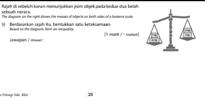 Rajah di sebelah kanan menunjukkan jisim objek pada kedua-dua belah 
sebuah neraca. 
The diagram on the right shows the masses of objects on both sides of a balance scale. 
(i) Berdasarkan rajah itu, bentukkan satu ketaksamaan. 
Based on the diagram, form an inequality. 
[1 mark / 1 markah] 
Jawapan / Answer : 
n Pelangi Sdn. Bhd. 20