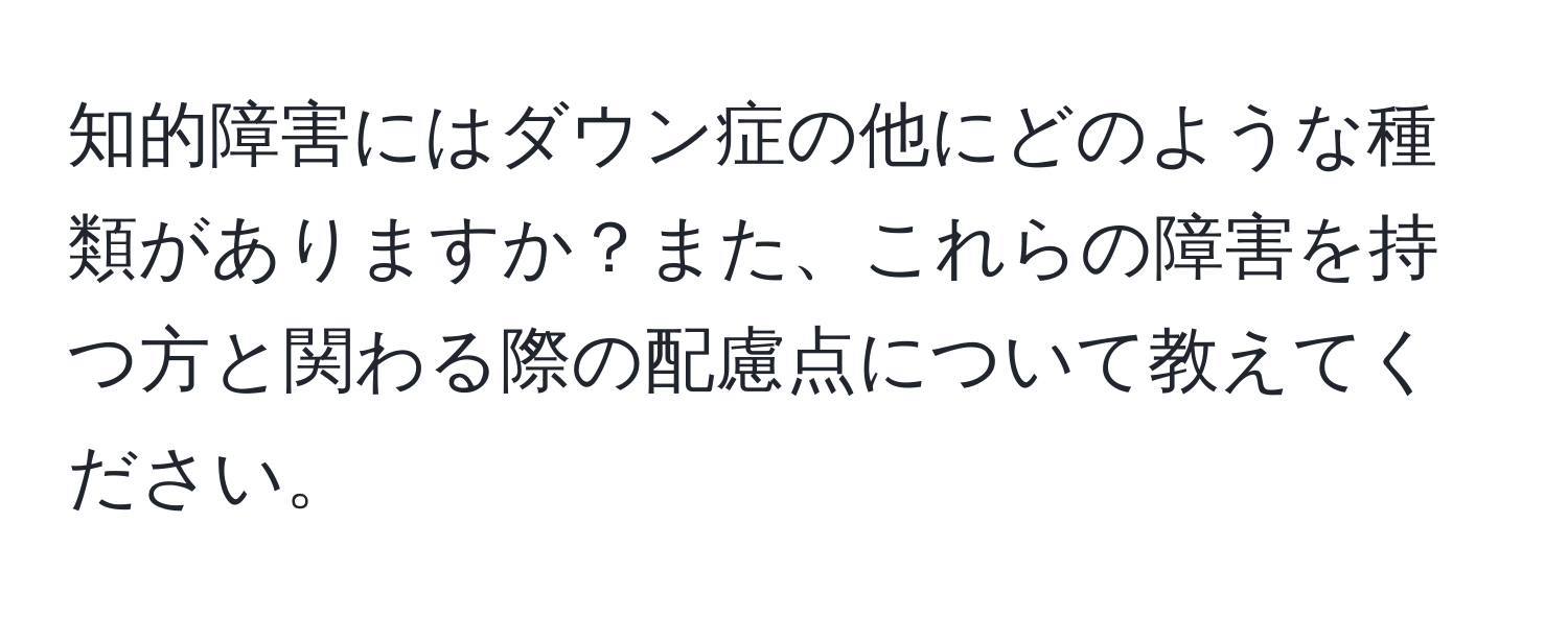 知的障害にはダウン症の他にどのような種類がありますか？また、これらの障害を持つ方と関わる際の配慮点について教えてください。