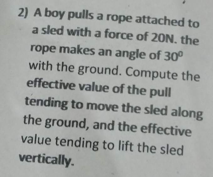 A boy pulls a rope attached to 
a sled with a force of 20N. the 
rope makes an angle of 30°
with the ground. Compute the 
effective value of the pull 
tending to move the sled along 
the ground, and the effective 
value tending to lift the sled 
vertically.